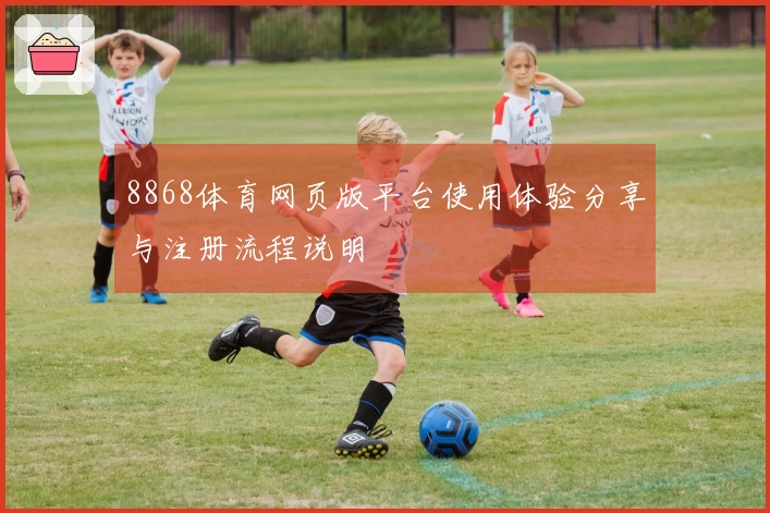8868体育网页版平台使用体验分享与注册流程说明