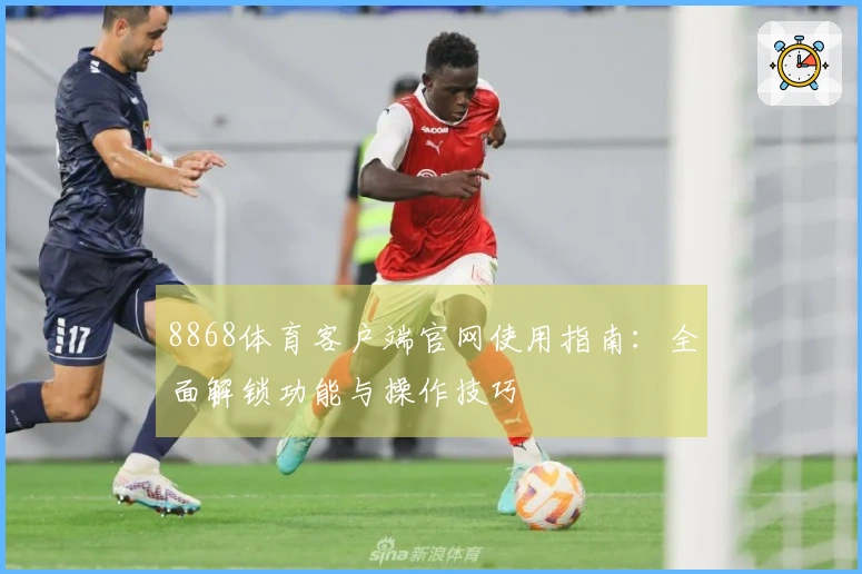 8868体育客户端官网使用指南：全面解锁功能与操作技巧